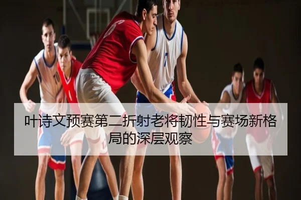 叶诗文预赛第二折射老将韧性与赛场新格局的深层观察
